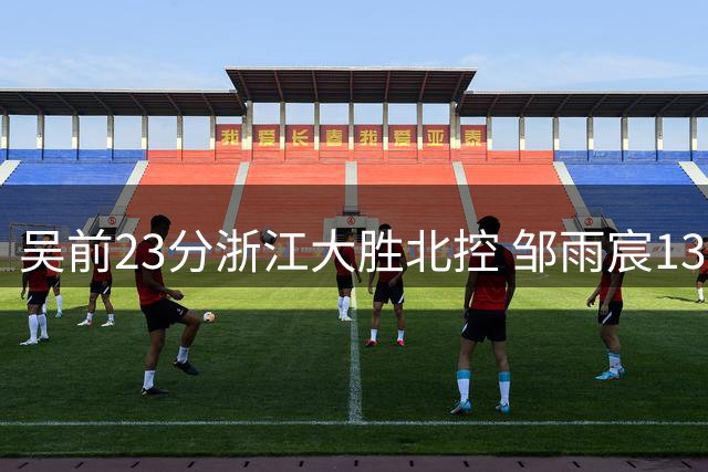 吴前23分浙江大胜北控 邹雨宸13+12廖三宁12分