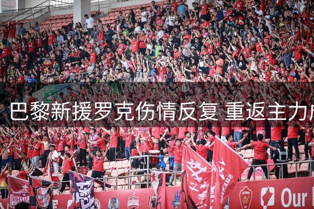 巴黎新援罗克伤情反复 重返主力成疑 主帅信任度持续走低