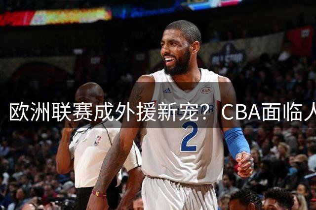 欧洲联赛成外援新宠？CBA面临人才流失危机