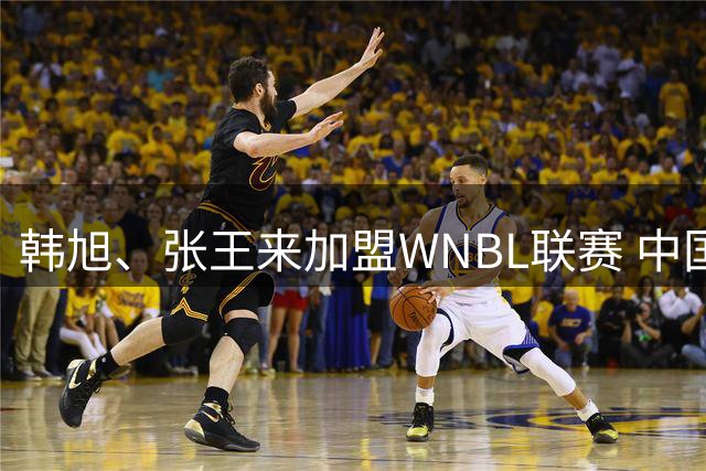 韩旭、张王来加盟WNBL联赛 中国球员已达4人