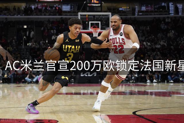 AC米兰官宣200万欧锁定法国新星 18岁天才中卫签约7年