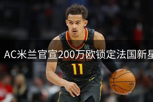AC米兰官宣200万欧锁定法国新星 18岁天才中卫签约7年