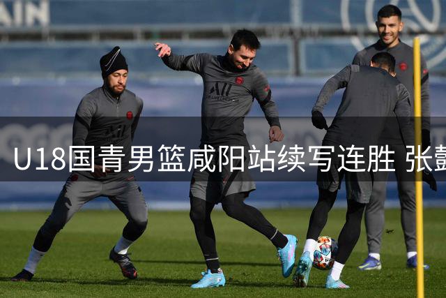 U18国青男篮咸阳站续写连胜 张懿赵杰复出即砍20分率队双杀韩国劲旅
